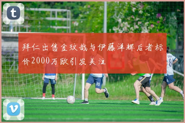 拜仁出售金玟哉与伊藤洋辉后者标价2000万欧引发关注
