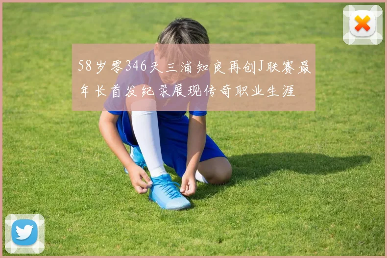 58岁零346天三浦知良再创J联赛最年长首发纪录展现传奇职业生涯