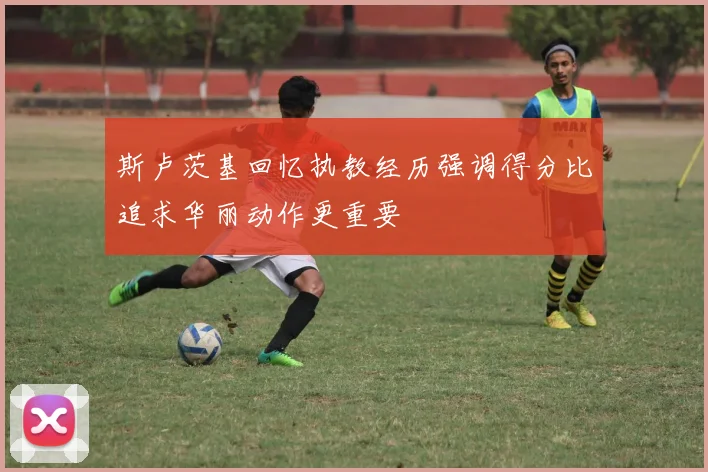 斯卢茨基回忆执教经历强调得分比追求华丽动作更重要