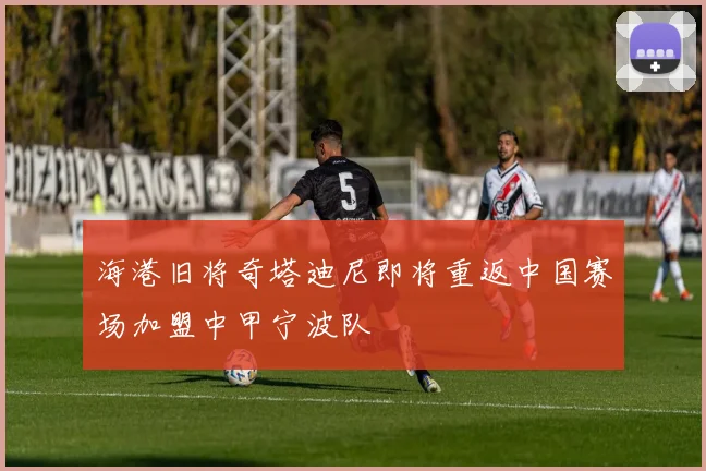 海港旧将奇塔迪尼即将重返中国赛场加盟中甲宁波队