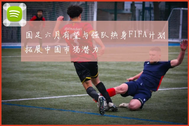 国足六月有望与强队热身FIFA计划拓展中国市场潜力
