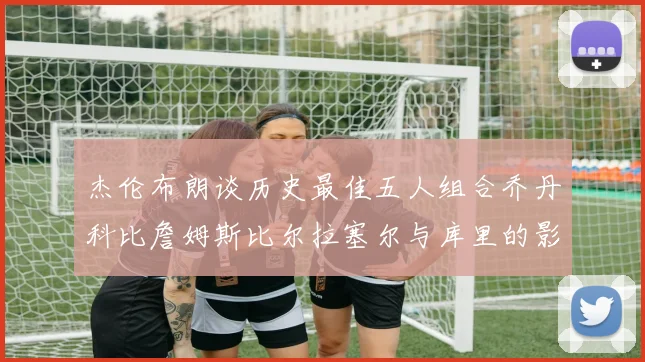 杰伦布朗谈历史最佳五人组合乔丹科比詹姆斯比尔拉塞尔与库里的影响力