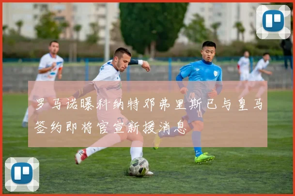 罗马诺曝科纳特邓弗里斯已与皇马签约即将官宣新援消息