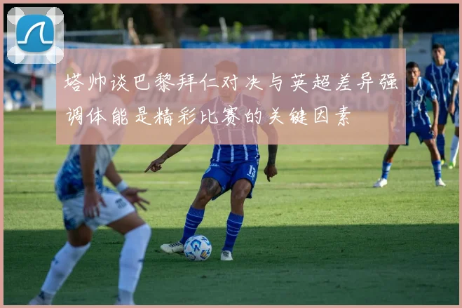 塔帅谈巴黎拜仁对决与英超差异强调体能是精彩比赛的关键因素