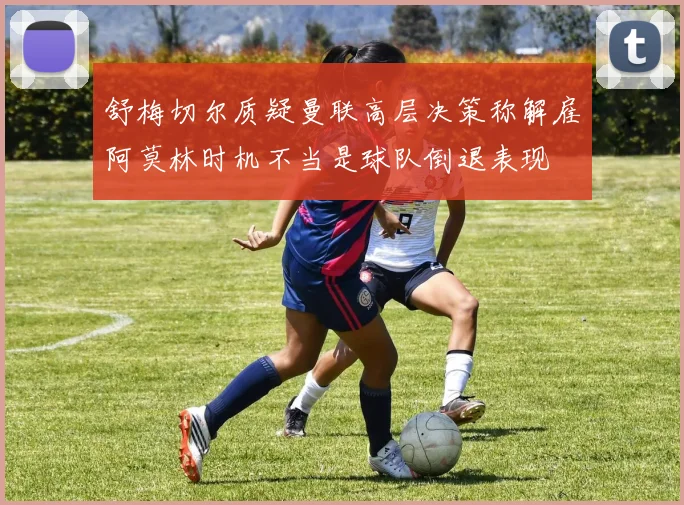 舒梅切尔质疑曼联高层决策称解雇阿莫林时机不当是球队倒退表现