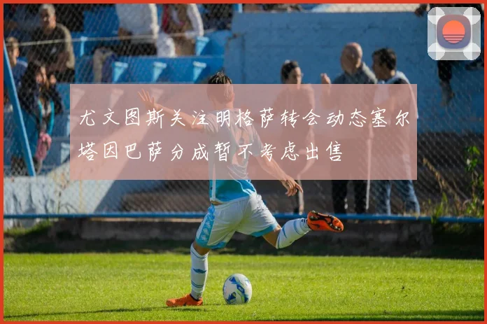 尤文图斯关注明格萨转会动态塞尔塔因巴萨分成暂不考虑出售
