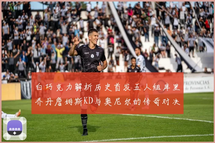 白巧克力解析历史首发五人组库里乔丹詹姆斯KD与奥尼尔的传奇对决与影响