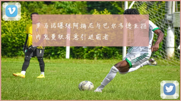 罗马诺曝琼阿梅尼与巴尔韦德互指内鬼曼联有意引进前者