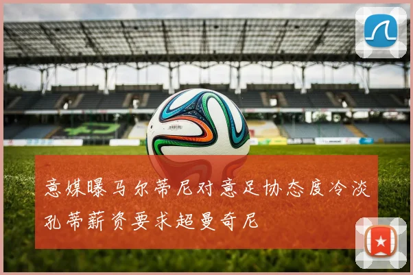 意媒曝马尔蒂尼对意足协态度冷淡孔蒂薪资要求超曼奇尼