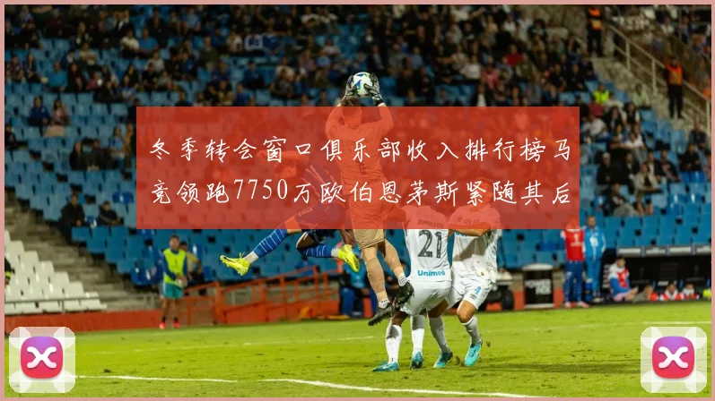 冬季转会窗口俱乐部收入排行榜马竞领跑7750万欧伯恩茅斯紧随其后7200万欧