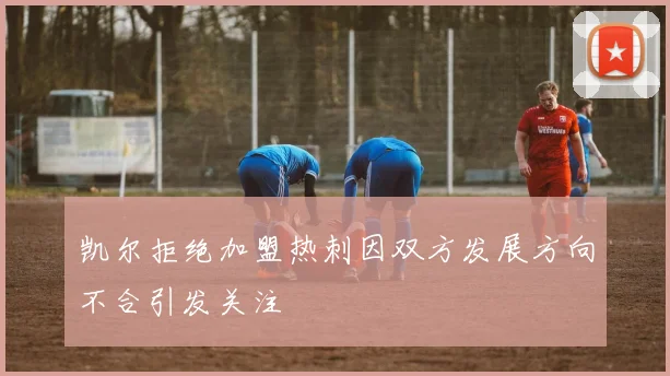 凯尔拒绝加盟热刺因双方发展方向不合引发关注