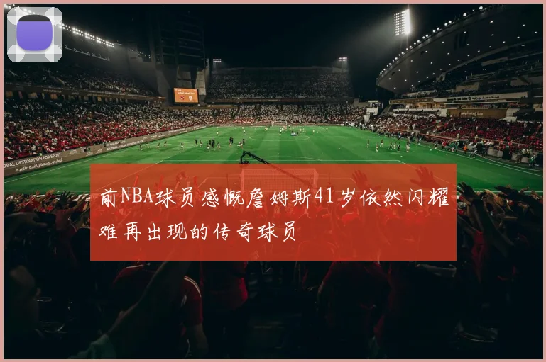 前NBA球员感慨詹姆斯41岁依然闪耀难再出现的传奇球员