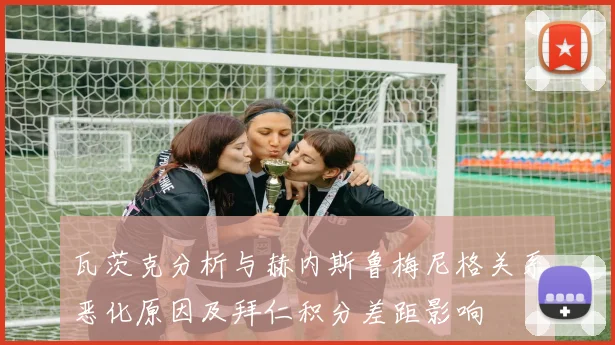 瓦茨克分析与赫内斯鲁梅尼格关系恶化原因及拜仁积分差距影响